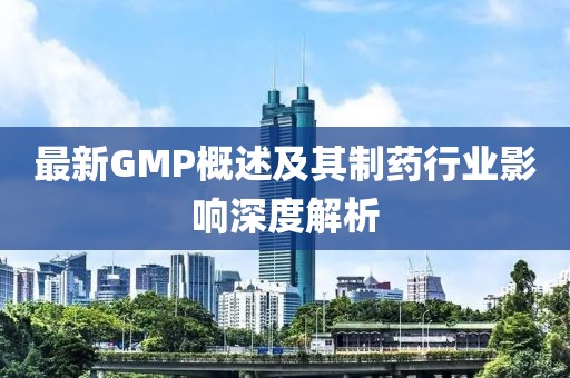 最新GMP概述及其制药行业影响深度解析