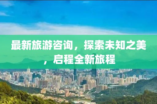 最新旅游咨询，探索未知之美，启程全新旅程