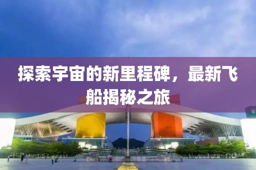 探索宇宙的新里程碑，最新飞船揭秘之旅