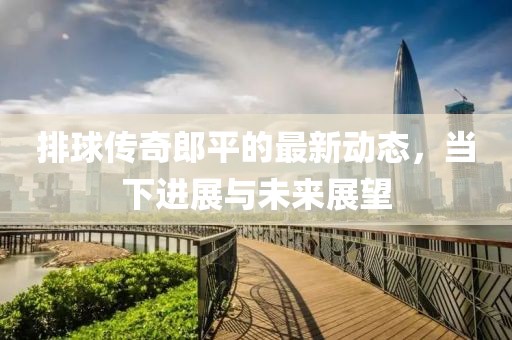 排球传奇郎平的最新动态，当下进展与未来展望