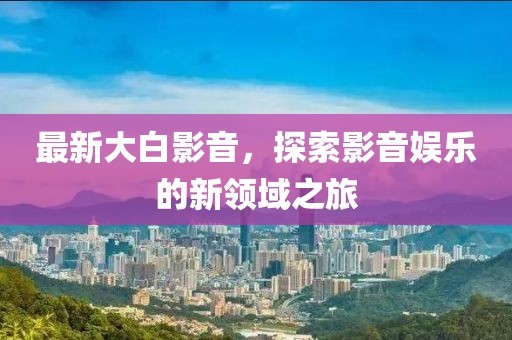 最新大白影音，探索影音娱乐的新领域之旅