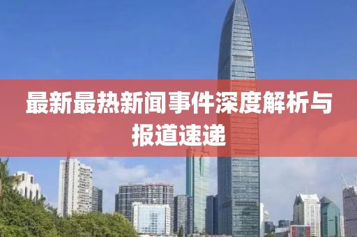 最新最热新闻事件深度解析与报道速递