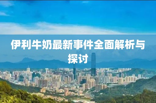 伊利牛奶最新事件全面解析与探讨