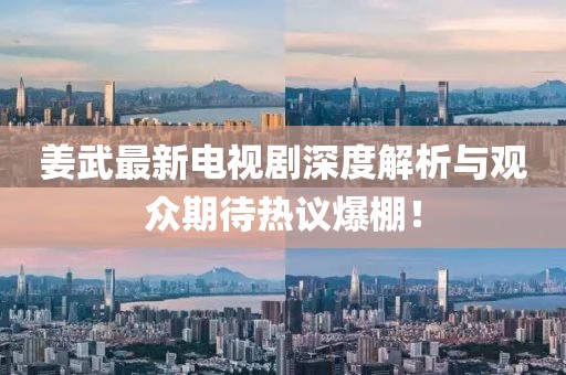 姜武最新电视剧深度解析与观众期待热议爆棚！