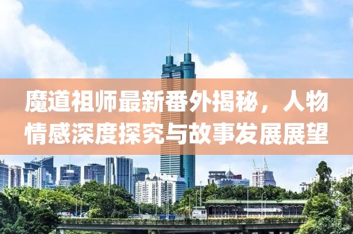 魔道祖师最新番外揭秘，人物情感深度探究与故事发展展望