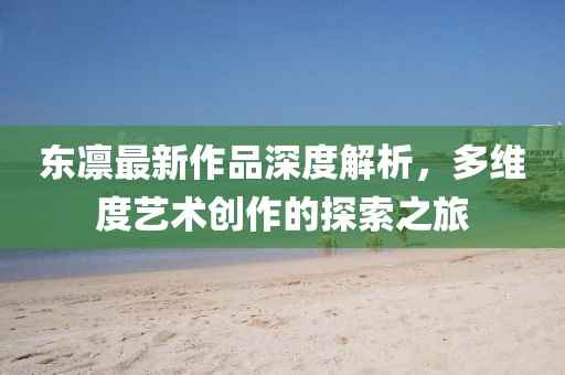 东凛最新作品深度解析，多维度艺术创作的探索之旅