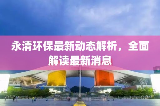 永清环保最新动态解析，全面解读最新消息