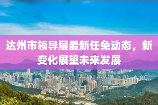 达州市领导层最新任免动态，新变化展望未来发展