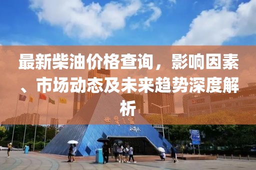 最新柴油价格查询，影响因素、市场动态及未来趋势深度解析