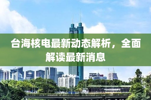 台海核电最新动态解析，全面解读最新消息