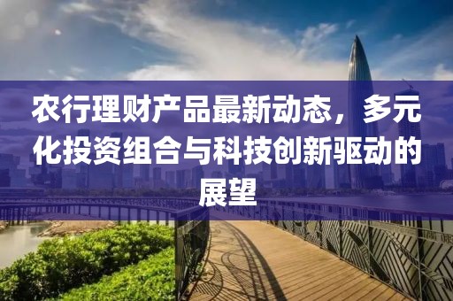 农行理财产品最新动态，多元化投资组合与科技创新驱动的展望