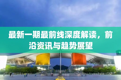 最新一期最前线深度解读，前沿资讯与趋势展望