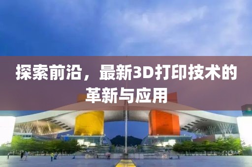 探索前沿，最新3D打印技术的革新与应用