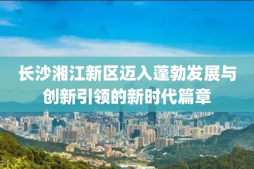 长沙湘江新区迈入蓬勃发展与创新引领的新时代篇章