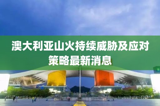 澳大利亚山火持续威胁及应对策略最新消息