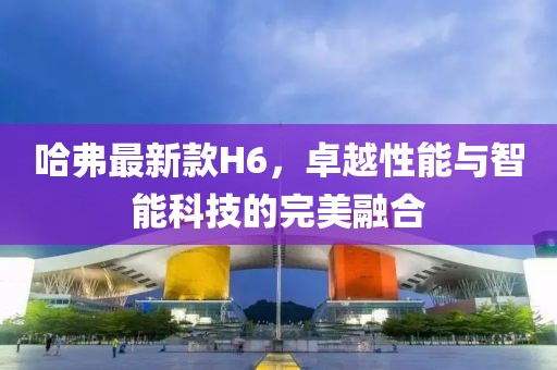 哈弗最新款H6，卓越性能与智能科技的完美融合