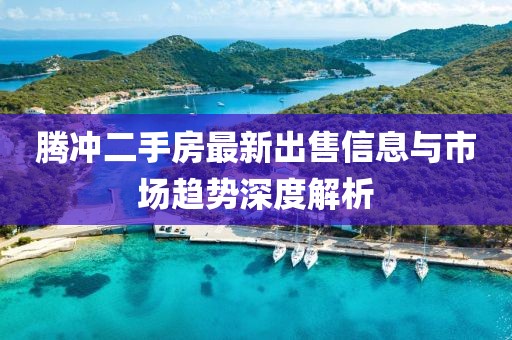 腾冲二手房最新出售信息与市场趋势深度解析