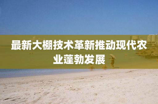 最新大棚技术革新推动现代农业蓬勃发展