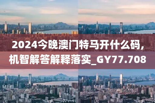 2024今晚澳门特马开什么码,机智解答解释落实_GY77.708