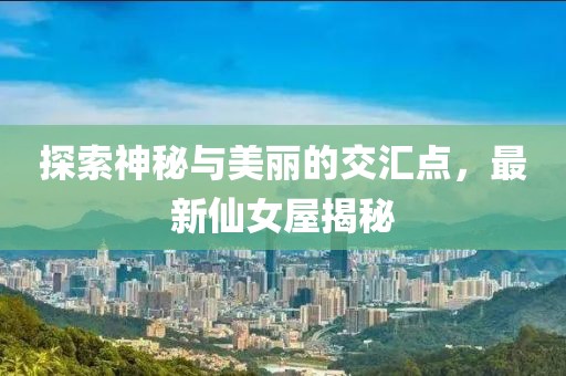 探索神秘与美丽的交汇点，最新仙女屋揭秘