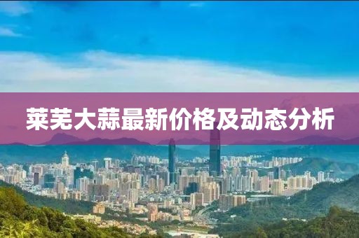 莱芜大蒜最新价格及动态分析