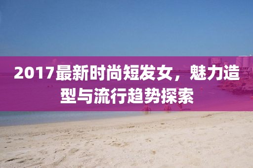 2017最新时尚短发女，魅力造型与流行趋势探索