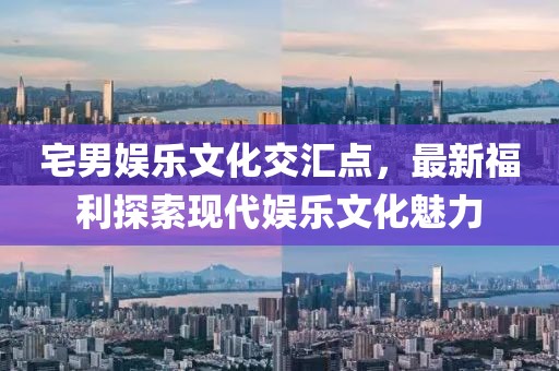 宅男娱乐文化交汇点，最新福利探索现代娱乐文化魅力