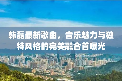 韩磊最新歌曲，音乐魅力与独特风格的完美融合首曝光