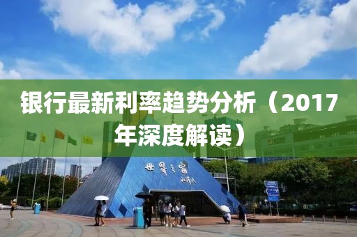 银行最新利率趋势分析（2017年深度解读）