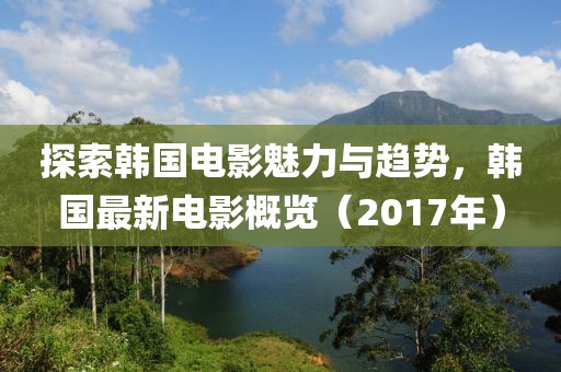 探索韩国电影魅力与趋势，韩国最新电影概览（2017年）