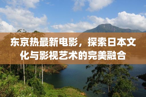 东京热最新电影，探索日本文化与影视艺术的完美融合