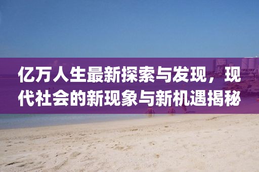 亿万人生最新探索与发现，现代社会的新现象与新机遇揭秘