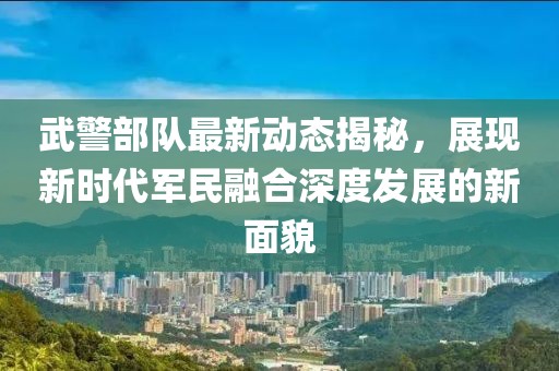 武警部队最新动态揭秘，展现新时代军民融合深度发展的新面貌