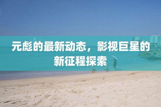 元彪的最新动态，影视巨星的新征程探索