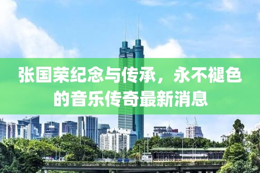 张国荣纪念与传承，永不褪色的音乐传奇最新消息