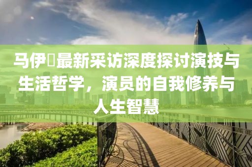 马伊琍最新采访深度探讨演技与生活哲学，演员的自我修养与人生智慧