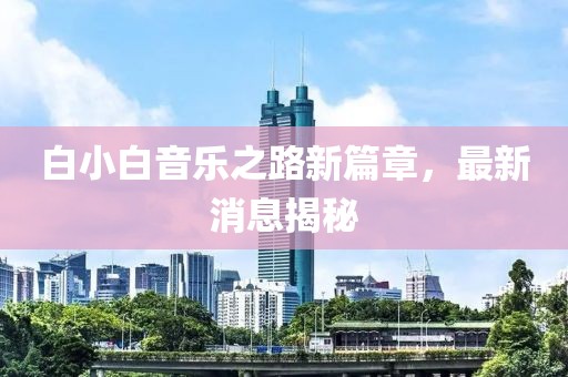 白小白音乐之路新篇章，最新消息揭秘