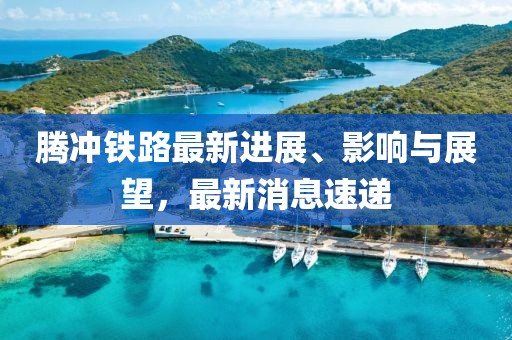 腾冲铁路最新进展、影响与展望，最新消息速递