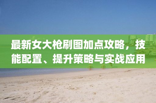 最新女大枪刷图加点攻略，技能配置、提升策略与实战应用
