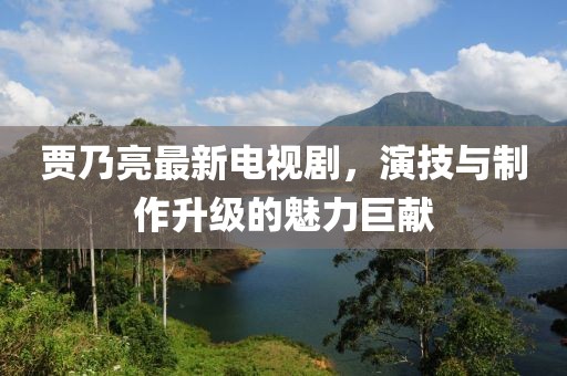 贾乃亮最新电视剧，演技与制作升级的魅力巨献
