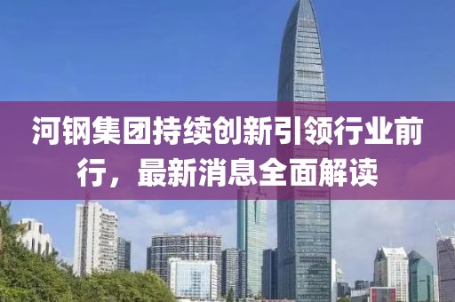 河钢集团持续创新引领行业前行，最新消息全面解读