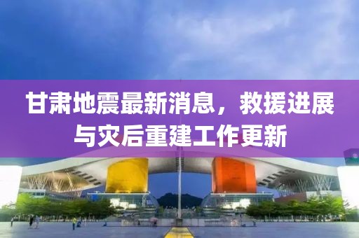甘肃地震最新消息，救援进展与灾后重建工作更新