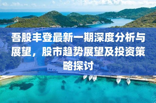 吾股丰登最新一期深度分析与展望，股市趋势展望及投资策略探讨