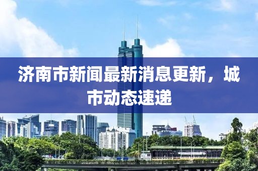 济南市新闻最新消息更新，城市动态速递
