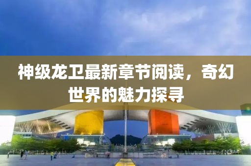 神级龙卫最新章节阅读，奇幻世界的魅力探寻