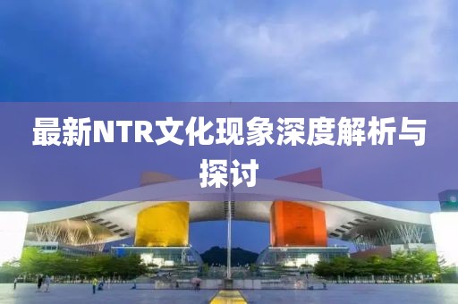 最新NTR文化现象深度解析与探讨