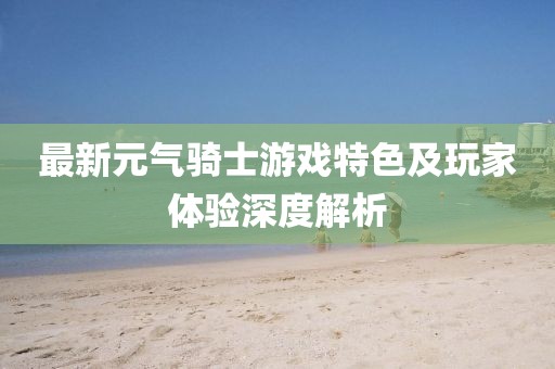 最新元气骑士游戏特色及玩家体验深度解析