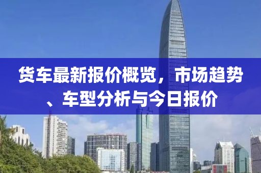 货车最新报价概览，市场趋势、车型分析与今日报价