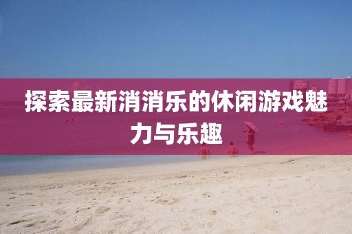 探索最新消消乐的休闲游戏魅力与乐趣
