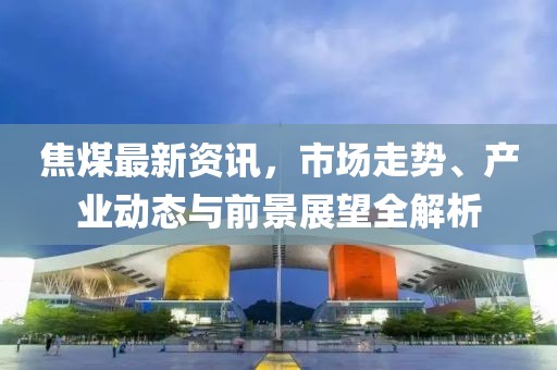 焦煤最新资讯，市场走势、产业动态与前景展望全解析